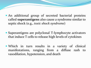  An additional group of secreted bacterial proteins
called superantigens also cause a syndrome similar to
septic shock (e.g., toxic shock syndrome)
 Superantigens are polyclonal T-lymphocyte activators
that induce T cells to release high levels of cytokines
 Which in turn results in a variety of clinical
manifestations, ranging from a diffuse rash to
vasodilation, hypotension, and death
 