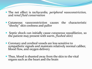  The net effect is tachycardia, peripheral vasoconstriction,
and renal fluid conservation
 Cutaneous vasoconstriction causes the characteristic
“shocky” skin coolness and pallor
 Septic shock can initially cause cutaneous vasodilation, so
the patient may present with warm, flushed skin)
 Coronary and cerebral vessels are less sensitive to
sympathetic signals and maintain relatively normal caliber,
blood flow, and oxygen delivery
 Thus, blood is shunted away from the skin to the vital
organs such as the heart and the brain
 