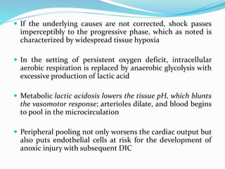  If the underlying causes are not corrected, shock passes
imperceptibly to the progressive phase, which as noted is
characterized by widespread tissue hypoxia
 In the setting of persistent oxygen deficit, intracellular
aerobic respiration is replaced by anaerobic glycolysis with
excessive production of lactic acid
 Metabolic lactic acidosis lowers the tissue pH, which blunts
the vasomotor response; arterioles dilate, and blood begins
to pool in the microcirculation
 Peripheral pooling not only worsens the cardiac output but
also puts endothelial cells at risk for the development of
anoxic injury with subsequent DIC
 