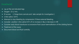 treatment
 Lay pt flat and elevated legs
 Oxygen 15 L/ min.
 IV access ( 2 large bore cannula and take sample for investigation )
 1 litre saline 0.9 %
 Attempt to stop bleeding by compression if there external bleeding .
 Consider another 1 litre saline 0.9 % If no increase in Bp or decrease in HR
 Consider early blood transfusion as excessive fluid cause haemodilution of the clotting factors
 Treatment of the cause
 Document blood and fluid carefully
 
