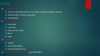 Causes
 Haemorrhage
 Trauma ( external/internal ) e.g. Scalp lacerations & pelvic fracture .
 Rupture AAA / ectopic pregnancy
 Git bleeding
 Salt and water loss
 Diarrhoea
 Vomiting
 Polyurea ( DI / DM )
 Burns
 Heat
 3rd space loss
 Ascites
 Acute pancreatitis
 Intestinal obstructions
 Inadequate fluid intake g.e. Starvation
 