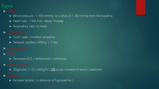 Signs
 Vitals
 Blood pressure : < 100 mmHg or a drop of > 40 mmHg from the baseline.
 Heart rate : >100 /min. Weak, thready
 Respiratory rate: increase
 Extrimities
 Cool / pale / mottled periperies
 Delayed capillary refilling > 2 sec.
 Decrease JVP
 CNS
 Decrease GCS / restlessness / confusion.
 Renal function
 Oligourea (< 0.5 ml/kg/hr ) OR acute increase in serum creatinine.
 Global
 Increase lactate ( in absence of hypoxaemia )
 