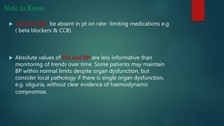 Note to Know
 Tachycardia be absent in pt on rate- limiting medications e.g.
( beta blockers & CCB)
 Absolute values of HR and BP are less informative than
monitoring of trends over time. Some patients may maintain
BP within normal limits despite organ dysfunction, but
consider local pathology if there is single organ dysfunction,
e.g. oliguria, without clear evidence of haemodynamic
compromise.
 