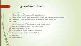 Hypovolamic Shock
 Most common type
 Occures from inadequate circulating blood volume.
 Mejor effects are due to decreased cardiac output and low intra cardiac pressure.
 Severity of clinical features depends on degree of blood volume loss.
 Causes:-
 Sever bleeding, eg :- PPH, ectopic pregnancy, uterus rupture.
 Sever persistent vomiting, eg :- prolong vomiting.
 Sever diarrhoea, eg :- cholera
 Sever edemas or ascities, peritonitis, pancreatitis.
 Diuresis and rapid remove of amniotic fluid.
 Sever burn.
 Inadequate fluid.
 