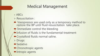 Medical Management
> ABCs
> Resuscitation :
 Vasopressor are used only as a temporary method to
restore the BP until fluid resuscitation take place.
 Immediate control the bleeding
Infusion of fluids is the fundamental treatment
Crystalloid fluids normal saline.
> Drugs:
Sedativs
Chronotropic agents
Intropic agents
 