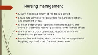 Nursing management
 Closely monitored patient at risk for fluid deficit.
 Ensure safe administer of prescribed fluid and medications,
and document effects.
 Monitor and promptly report sign of complecations and
effects of treatment, monitor patient closely for advers effects.
 Monitor for cardiovascular ovreload, signs of difficulty in
breathing and pulmonary edema.
 Reduce fear and anxiety about the need for the oxygen mask
by giving explanation and frequent reassurance.
 