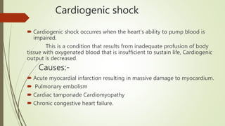 Cardiogenic shock
 Cardiogenic shock occurres when the heart’s ability to pump blood is
impaired.
This is a condition that results from inadequate profusion of body
tissue with oxygenated blood that is insufficient to sustain life, Cardiogenic
output is decreased.
Causes:-
 Acute myocardial infarction resulting in massive damage to myocardium.
 Pulmonary embolism
 Cardiac tamponade Cardiomyopathy
 Chronic congestive heart failure.
 