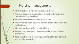 Nursing management
 Identify patient at risk for Cardiogenic shock .
 Promote adequate oxygenatiom of the heart muscle and
decrease cardiac workload.
 Monitor hemodynamic and cardiac status.
 Provide for safe and accurate administration of IV fluids and
medications.
 Monitor for desire effect or side effects.
 Perform frequent check of neurovascular status of lower
extremities.
 Take an active role in insuring patient’s safety and comfort
and in reducing anxiety.
 