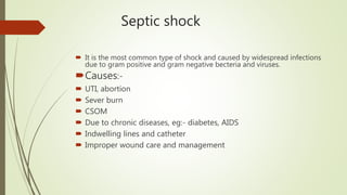 Septic shock
 It is the most common type of shock and caused by widespread infections
due to gram positive and gram negative becteria and viruses.
Causes:-
 UTI, abortion
 Sever burn
 CSOM
 Due to chronic diseases, eg:- diabetes, AIDS
 Indwelling lines and catheter
 Improper wound care and management
 