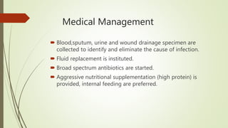 Medical Management
 Blood,sputum, urine and wound drainage specimen are
collected to identify and eliminate the cause of infection.
 Fluid replacement is instituted.
 Broad spectrum antibiotics are started.
 Aggressive nutritional supplementation (high protein) is
provided, internal feeding are preferred.
 