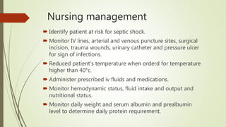 Nursing management
 Identify patient at risk for septic shock.
 Monitor IV lines, arterial and venous puncture sites, surgical
incision, trauma wounds, urinary catheter and pressure ulcer
for sign of infections.
 Reduced patient’s temperature when orderd for temperature
higher than 40°c.
 Administer prescribed iv fluids and medications.
 Monitor hemodynamic status, fluid intake and output and
nutritional status.
 Monitor daily weight and serum albumin and prealbumin
level to determine daily protein requirement.
 