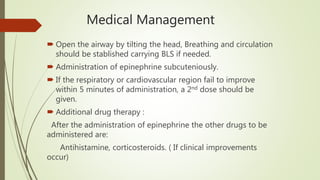 Medical Management
 Open the airway by tilting the head, Breathing and circulation
should be stablished carrying BLS if needed.
 Administration of epinephrine subcuteniously.
 If the respiratory or cardiovascular region fail to improve
within 5 minutes of administration, a 2nd dose should be
given.
 Additional drug therapy :
After the administration of epinephrine the other drugs to be
administered are:
Antihistamine, corticosteroids. ( If clinical improvements
occur)
 