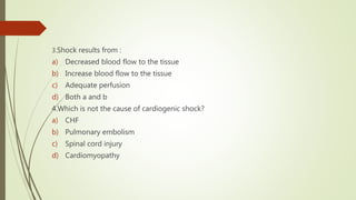 3.Shock results from :
a) Decreased blood flow to the tissue
b) Increase blood flow to the tissue
c) Adequate perfusion
d) Both a and b
4.Which is not the cause of cardiogenic shock?
a) CHF
b) Pulmonary embolism
c) Spinal cord injury
d) Cardiomyopathy
 