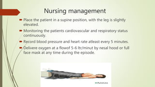 Nursing management
 Place the patient in a supine position, with the leg is slightly
elevated.
 Monitoring the patients cardiovascular and respiratory status
continuously.
 Record blood pressure and heart rate atleast every 5 minutes.
 Delivere oxygen at a flowof 5-6 ltr/minut by nesal hood or full
face mask at any time during the episode.
 