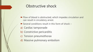 Obstructive shock
 Flow of blood is obstructed, which impedes circulation and
can result in circulatory arrest.
 Several conditions result in this form of shock :-
a) Cardiac tamponade
b) Constrictive pericarditis
c) Tension pneumothorax
d) Massive pulmonary embolism
 
