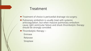 Treatment
 Treatment of choice is pericardial drainage via surgery.
 Pulmonary embolism is usually treat with systemic
anticoagulation, but when massive pulmonary embolism
cause right ventricular failure and shock thrombolytic therapy
should be strongly consided.
 Thrombolytic therapy :-
Eminase
Retavase
Streptase
 