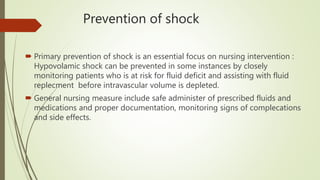 Prevention of shock
 Primary prevention of shock is an essential focus on nursing intervention :
Hypovolamic shock can be prevented in some instances by closely
monitoring patients who is at risk for fluid deficit and assisting with fluid
replecment before intravascular volume is depleted.
 General nursing measure include safe administer of prescribed fluids and
medications and proper documentation, monitoring signs of complecations
and side effects.
 