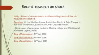 Recent research on shock
Utility of Point of care ultrasound in differentiating causes of shock in
resource limited set up.
Done by:- H. Humble Rahulkumar, Parikh Rina Bhavin, K Patel Shreyas, H
Pancholi, krunalkumar, Saxena Atulkumar, Chawada Bansari.
(Department of emergency medicine, Medical college and SSG Hospital
Vadodara, Gujarat, India)
Date of Submission :- 17th july 2018
Date of Acceptance :- 08th oct 2018
Date of publication :- 22nd april 2019
 