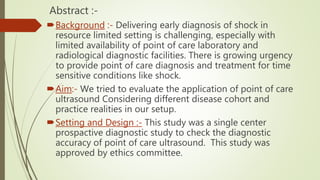Abstract :-
Background :- Delivering early diagnosis of shock in
resource limited setting is challenging, especially with
limited availability of point of care laboratory and
radiological diagnostic facilities. There is growing urgency
to provide point of care diagnosis and treatment for time
sensitive conditions like shock.
Aim:- We tried to evaluate the application of point of care
ultrasound Considering different disease cohort and
practice realities in our setup.
Setting and Design :- This study was a single center
prospactive diagnostic study to check the diagnostic
accuracy of point of care ultrasound. This study was
approved by ethics committee.
 