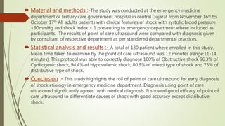  Material and methods :-The study was conducted at the emergency medicine
department of tertiary care government hospital in central Gujarat from November 16th to
October 17th All adults patients with clinical features of shock with systolic blood pressure
<90mmHg and shock index > 1 presenting to emergency department where included as
participants. The results of point of care ultrasound were compared with diagnosis given
by consultant of respective department as per standered departmental practices.
 Statistical analysis and results :- A total of 130 patient where enrolled in this study.
Mean time taken to examine by the point of care ultrasound was 12 minutes (range:11-14
minutes). This protocol was able to correctly diagnose 100% of Obstructive shock 96.3% of
Cardiogenic shock, 94.4% of Hypovolamic shock, 80.9% of mixed type of shock and 75% of
distributive type of shock.
 Conclusion :- This study highlights the roll of point of care ultrasound for early diagnosis
of shock etiology in emergency medicine department. Diagnosis using point of care
ultrasound significantly agreed with medical diagnosis. It showed good efficacy of point of
care ultrasound to differentiate causes of shock with good accuracy except distributive
shock.
 