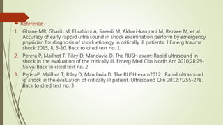  Reference :-
1. Ghane MR, Gharib M, Ebrahimi A, Saeedi M, Akbari-kamrani M, Rezaee M, et al.
Accuracy of early rappid ultra sound in shock examination perform by emergency
physician for diagnosis of shock etiology in critically ill patients. J Emerg trauma
shock 2015, 8; 5-10. Back to cited text no. 1.
2. Perera P, Mailhot T, Riley D, Mandavia D. The RUSH exam: Rapid ultrasound in
shock in the evaluation of the critically ill. Emerg Med Clin North Am 2010;28:29-
56.vii. Back to cited text no. 2
3. PereraP, Mailhot T, Riley D, Mandavia D. The RUSH exam2012 : Rapid ultrasound
in shock in the evaluation of critically ill patient. Ultrasound Clin 2012;7:255-278.
Back to cited text no. 3
 