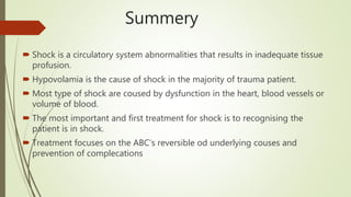 Summery
 Shock is a circulatory system abnormalities that results in inadequate tissue
profusion.
 Hypovolamia is the cause of shock in the majority of trauma patient.
 Most type of shock are coused by dysfunction in the heart, blood vessels or
volume of blood.
 The most important and first treatment for shock is to recognising the
patient is in shock.
 Treatment focuses on the ABC’s reversible od underlying couses and
prevention of complecations
 
