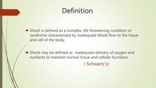 Definition
 Shock is defined as a complex, life threatening condition or
syndrome characterised by inadequate blood flow to the tissue
and cell of the body.
 Shock may be defined as inadequate delivery of oxygen and
nutrients to maintain normal tissue and cellular functions.
( Schwartz’s)
 
