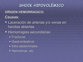 SHOCK HIPOVOLÉMICO
ORIGEN HEMORRÁGICO.
Causas:
 Laceración de arterias y/o venas en
heridas abiertas.
 Hemorragias secundarias:
 Fracturas.
 Gastrointestinal.
 Intra-abdominales.
 Hemotórax, etc.
 
