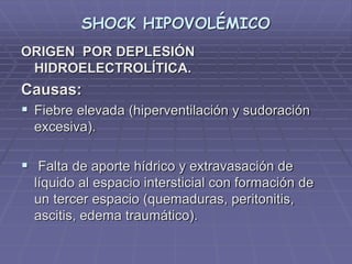 SHOCK HIPOVOLÉMICO
ORIGEN POR DEPLESIÓN
HIDROELECTROLÍTICA.
Causas:
 Fiebre elevada (hiperventilación y sudoración
excesiva).
 Falta de aporte hídrico y extravasación de
líquido al espacio intersticial con formación de
un tercer espacio (quemaduras, peritonitis,
ascitis, edema traumático).
 