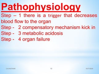 Pathophysiology
Step – 1 there is a trigger that decreases
blood flow to the organ
Step - 2 compensatory mechanism kick in
Step - 3 metabolic acidosis
Step - 4 organ failure
10/7/2020Z.M.NATHANI 10
 