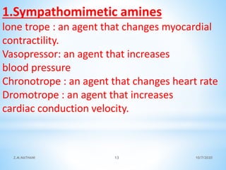 1.Sympathomimetic amines
lone trope : an agent that changes myocardial
contractility.
Vasopressor: an agent that increases
blood pressure
Chronotrope : an agent that changes heart rate
Dromotrope : an agent that increases
cardiac conduction velocity.
10/7/2020Z.M.NATHANI 13
 
