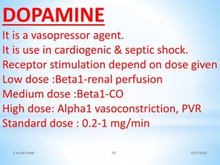DOPAMINE
It is a vasopressor agent.
It is use in cardiogenic & septic shock.
Receptor stimulation depend on dose given
Low dose :Beta1-renal perfusion
Medium dose :Beta1-CO
High dose: Alpha1 vasoconstriction, PVR
Standard dose : 0.2-1 mg/min
10/7/2020Z.M.NATHANI 15
 