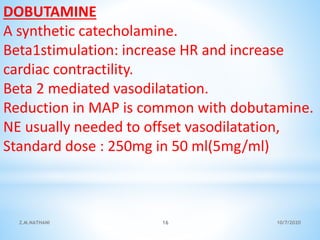 DOBUTAMINE
A synthetic catecholamine.
Beta1stimulation: increase HR and increase
cardiac contractility.
Beta 2 mediated vasodilatation.
Reduction in MAP is common with dobutamine.
NE usually needed to offset vasodilatation,
Standard dose : 250mg in 50 ml(5mg/ml)
10/7/2020Z.M.NATHANI 16
 
