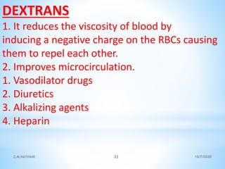 DEXTRANS
1. It reduces the viscosity of blood by
inducing a negative charge on the RBCs causing
them to repel each other.
2. Improves microcirculation.
1. Vasodilator drugs
2. Diuretics
3. Alkalizing agents
4. Heparin
10/7/2020Z.M.NATHANI 22
 