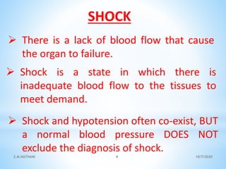  Shock is a state in which there is
inadequate blood flow to the tissues to
meet demand.
 Shock and hypotension often co-exist, BUT
a normal blood pressure DOES NOT
exclude the diagnosis of shock.
 There is a lack of blood flow that cause
the organ to failure.
SHOCK
10/7/2020Z.M.NATHANI 4
 