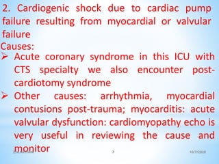 2. Cardiogenic shock due to cardiac pump
failure resulting from myocardial or valvular
failure
Causes:
 Acute coronary syndrome in this ICU with
CTS specialty we also encounter post-
cardiotomy syndrome
 Other causes: arrhythmia, myocardial
contusions post-trauma; myocarditis: acute
valvular dysfunction: cardiomyopathy echo is
very useful in reviewing the cause and
monitor 10/7/2020Z.M.NATHANI 7
 
