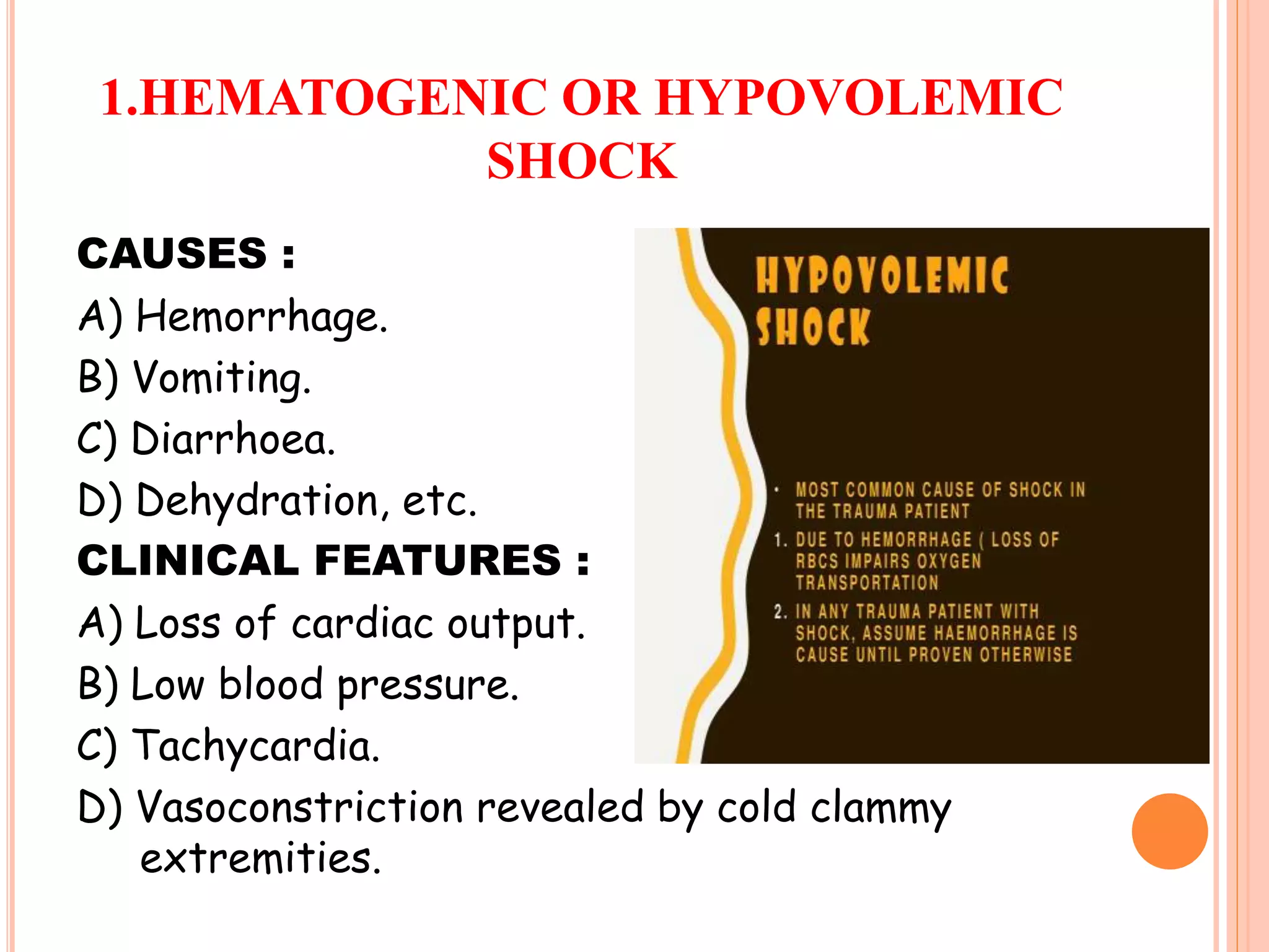 1.HEMATOGENIC OR HYPOVOLEMIC
SHOCK
CAUSES :
A) Hemorrhage.
B) Vomiting.
C) Diarrhoea.
D) Dehydration, etc.
CLINICAL FEATURES :
A) Loss of cardiac output.
B) Low blood pressure.
C) Tachycardia.
D) Vasoconstriction revealed by cold clammy
extremities.
 