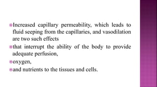 Increased capillary permeability, which leads to
fluid seeping from the capillaries, and vasodilation
are two such effects
that interrupt the ability of the body to provide
adequate perfusion,
oxygen,
and nutrients to the tissues and cells.
 