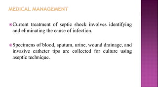 Current treatment of septic shock involves identifying
and eliminating the cause of infection.
Specimens of blood, sputum, urine, wound drainage, and
invasive catheter tips are collected for culture using
aseptic technique.
 