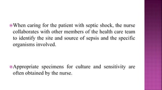 When caring for the patient with septic shock, the nurse
collaborates with other members of the health care team
to identify the site and source of sepsis and the specific
organisms involved.
Appropriate specimens for culture and sensitivity are
often obtained by the nurse.
 