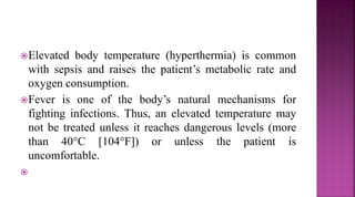 Elevated body temperature (hyperthermia) is common
with sepsis and raises the patient’s metabolic rate and
oxygen consumption.
Fever is one of the body’s natural mechanisms for
fighting infections. Thus, an elevated temperature may
not be treated unless it reaches dangerous levels (more
than 40°C [104°F]) or unless the patient is
uncomfortable.

 