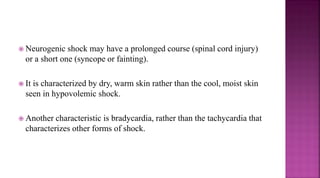  Neurogenic shock may have a prolonged course (spinal cord injury)
or a short one (syncope or fainting).
 It is characterized by dry, warm skin rather than the cool, moist skin
seen in hypovolemic shock.
 Another characteristic is bradycardia, rather than the tachycardia that
characterizes other forms of shock.
 
