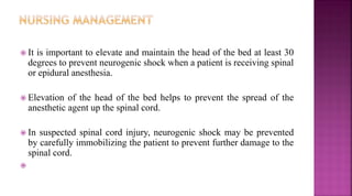  It is important to elevate and maintain the head of the bed at least 30
degrees to prevent neurogenic shock when a patient is receiving spinal
or epidural anesthesia.
 Elevation of the head of the bed helps to prevent the spread of the
anesthetic agent up the spinal cord.
 In suspected spinal cord injury, neurogenic shock may be prevented
by carefully immobilizing the patient to prevent further damage to the
spinal cord.

 