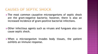 The most common causative microorganisms of septic shock
are the gram-negative bacteria; however, there is also an
increased incidence of gram-positive bacterial infections.
 Other infectious agents such as viruses and funguses also can
cause septic shock.
 When a microorganism invades body tissues, the patient
exhibits an immune response.
 