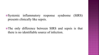 Systemic inflammatory response syndrome (SIRS)
presents clinically like sepsis.
The only difference between SIRS and sepsis is that
there is no identifiable source of infection.
 