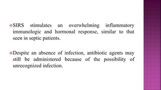 SIRS stimulates an overwhelming inflammatory
immunologic and hormonal response, similar to that
seen in septic patients.
Despite an absence of infection, antibiotic agents may
still be administered because of the possibility of
unrecognized infection.
 