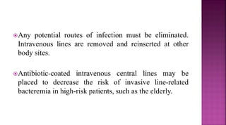 Any potential routes of infection must be eliminated.
Intravenous lines are removed and reinserted at other
body sites.
Antibiotic-coated intravenous central lines may be
placed to decrease the risk of invasive line-related
bacteremia in high-risk patients, such as the elderly.
 
