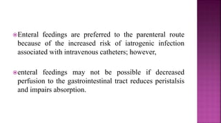 Enteral feedings are preferred to the parenteral route
because of the increased risk of iatrogenic infection
associated with intravenous catheters; however,
enteral feedings may not be possible if decreased
perfusion to the gastrointestinal tract reduces peristalsis
and impairs absorption.
 