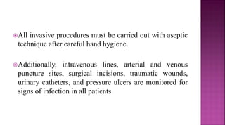 All invasive procedures must be carried out with aseptic
technique after careful hand hygiene.
Additionally, intravenous lines, arterial and venous
puncture sites, surgical incisions, traumatic wounds,
urinary catheters, and pressure ulcers are monitored for
signs of infection in all patients.
 