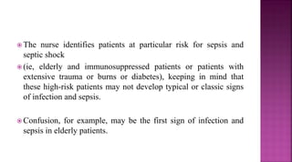  The nurse identifies patients at particular risk for sepsis and
septic shock
 (ie, elderly and immunosuppressed patients or patients with
extensive trauma or burns or diabetes), keeping in mind that
these high-risk patients may not develop typical or classic signs
of infection and sepsis.
 Confusion, for example, may be the first sign of infection and
sepsis in elderly patients.
 